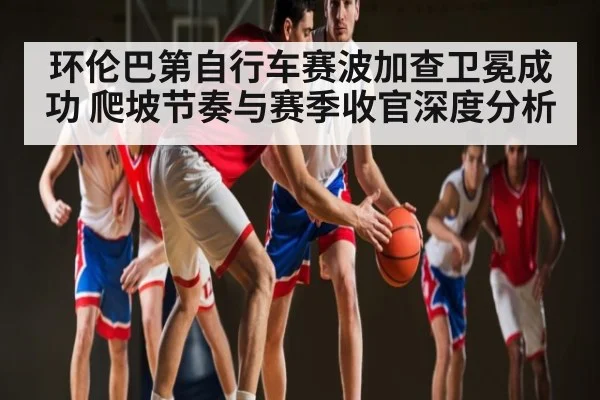 环伦巴第自行车赛波加查卫冕成功 爬坡节奏与赛季收官深度分析（www.c7c7.app）