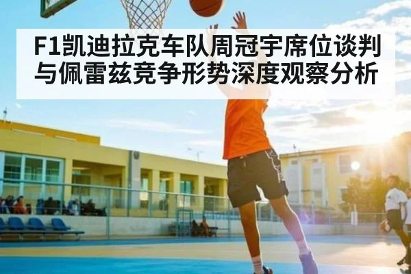 F1凯迪拉克车队周冠宇席位谈判与佩雷兹竞争形势深度观察分析（www.c7c7.app）
